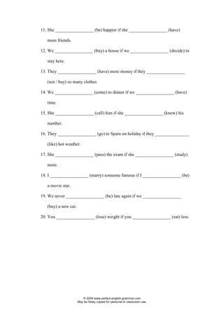 © 2009 www.perfect-english-grammar.com
May be freely copied for personal or classroom use.
11. She _________________ (be) happier if she _________________ (have)
more friends.
12. We _________________ (buy) a house if we _________________ (decide) to
stay here.
13. They _________________ (have) more money if they _________________
(not / buy) so many clothes
14. We _________________ (come) to dinner if we _________________ (have)
time.
15. She _________________ (call) him if she _________________ (know) his
number.
16. They _________________ (go) to Spain on holiday if they _______________
(like) hot weather.
17. She _________________ (pass) the exam if she _________________ (study)
more.
18. I _________________ (marry) someone famous if I _________________ (be)
a movie star.
19. We never _________________ (be) late again if we _________________
(buy) a new car.
20. You _________________ (lose) weight if you _________________ (eat) less.
 
