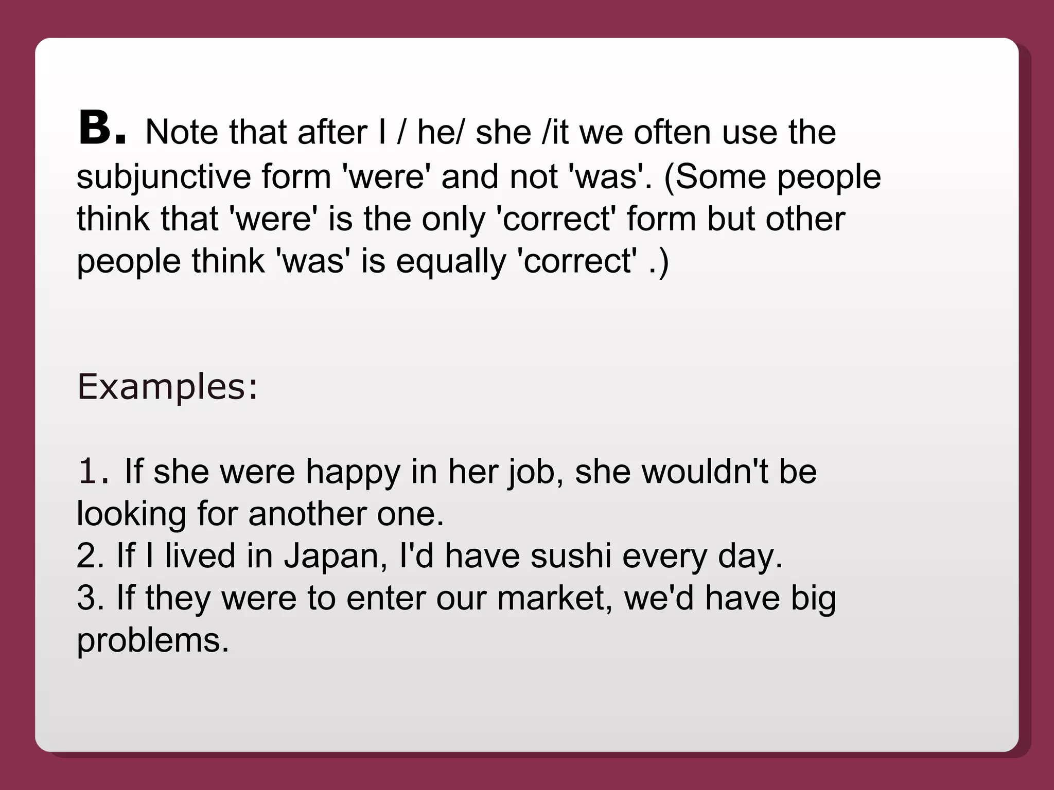 B.  Note that after I / he/ she /it we often use the subjunctive form 'were' and not 'was'. (Some people think that 'were' is the only 'correct' form but other people think 'was' is equally 'correct' .) Examples:  1.  If she were happy in her job, she wouldn't be looking for another one. 2. If I lived in Japan, I'd have sushi every day. 3. If they were to enter our market, we'd have big problems. 