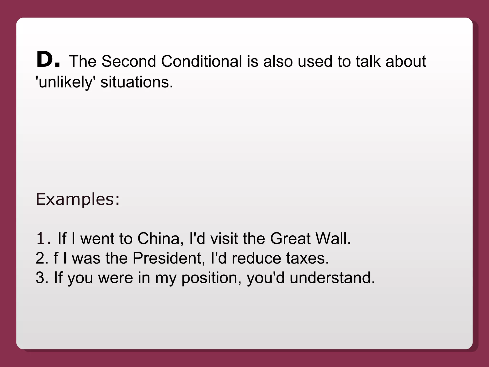 D.  The Second Conditional is also used to talk about 'unlikely' situations. Examples:  1.  If I went to China, I'd visit the Great Wall. 2. f I was the President, I'd reduce taxes. 3. If you were in my position, you'd understand. 