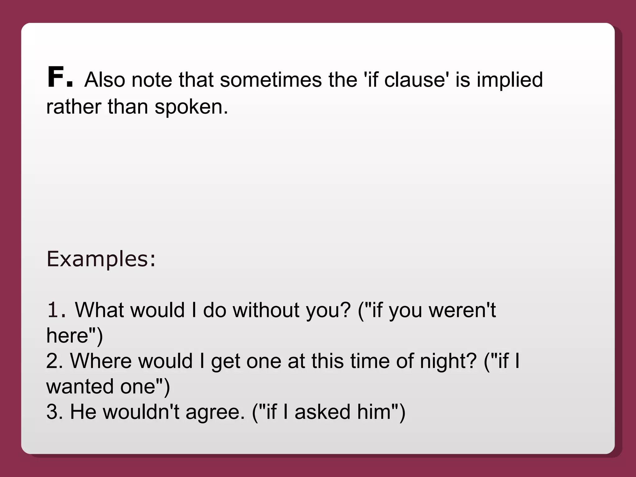 F.  Also note that sometimes the 'if clause' is implied rather than spoken. Examples:  1.  What would I do without you? ("if you weren't here") 2. Where would I get one at this time of night? ("if I wanted one") 3. He wouldn't agree. ("if I asked him") 