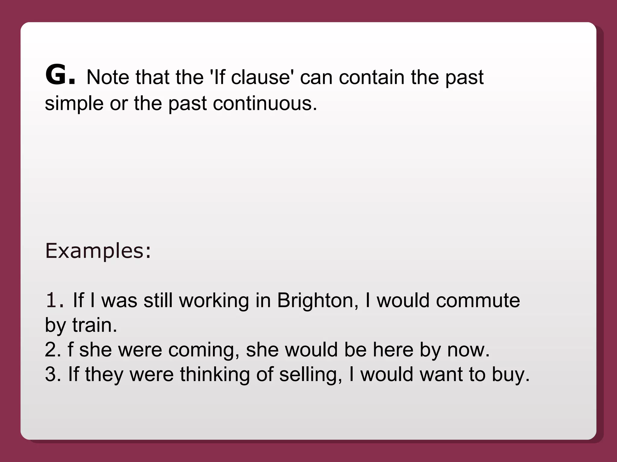 G.  Note that the 'If clause' can contain the past simple or the past continuous. Examples:  1.  If I was still working in Brighton, I would commute by train. 2. f she were coming, she would be here by now. 3. If they were thinking of selling, I would want to buy. 