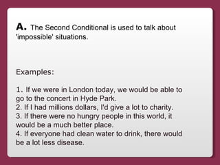 A.  The Second Conditional is used to talk about 'impossible' situations. Examples:  1.  If we were in London today, we wo...