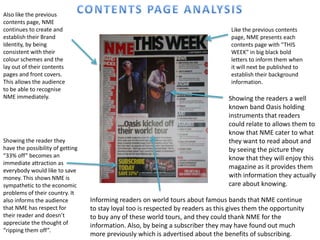 Also like the previous
contents page, NME
continues to create and                                                             Like the previous contents
establish their Brand                                                               page, NME presents each
Identity, by being                                                                  contents page with “THIS
consistent with their                                                               WEEK” in big black bold
colour schemes and the                                                              letters to inform them when
lay out of their contents                                                           it will next be published to
pages and front covers.                                                             establish their background
This allows the audience                                                            information.
to be able to recognise
NME immediately.                                                                   Showing the readers a well
                                                                                   known band Oasis holding
                                                                                   instruments that readers
                                                                                   could relate to allows them to
                                                                                   know that NME cater to what
Showing the reader they                                                            they want to read about and
have the possibility of getting                                                    by seeing the picture they
“33% off” becomes an                                                               know that they will enjoy this
immediate attraction as
                                                                                   magazine as it provides them
everybody would like to save
money. This shows NME is                                                           with information they actually
sympathetic to the economic                                                        care about knowing.
problems of their country. It
also informs the audience         Informing readers on world tours about famous bands that NME continue
that NME has respect for          to stay loyal too is respected by readers as this gives them the opportunity
their reader and doesn’t          to buy any of these world tours, and they could thank NME for the
appreciate the thought of         information. Also, by being a subscriber they may have found out much
“ripping them off”.
                                  more previously which is advertised about the benefits of subscribing.
 