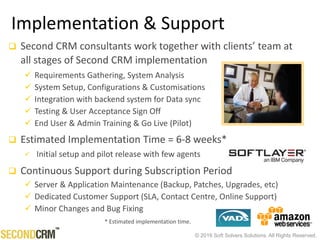 © 2016 Soft Solvers Solutions. All Rights Reserved.
Implementation & Support
 Second CRM consultants work together with clients’ team at
all stages of Second CRM implementation
 Requirements Gathering, System Analysis
 System Setup, Configurations & Customisations
 Integration with backend system for Data sync
 Testing & User Acceptance Sign Off
 End User & Admin Training & Go Live (Pilot)
 Estimated Implementation Time = 6-8 weeks*
 Initial setup and pilot release with few agents
 Continuous Support during Subscription Period
 Server & Application Maintenance (Backup, Patches, Upgrades, etc)
 Dedicated Customer Support (SLA, Contact Centre, Online Support)
 Minor Changes and Bug Fixing
* Estimated implementation time.
 