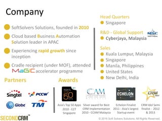 © 2016 Soft Solvers Solutions. All Rights Reserved.
Company
Partners
Echelon Finalist
2011 - Asia’s largest
Startup event
Asia’s Top 50 Apps
2010 - E27
Singapore
Silver award for Best
CRM Implementation
2010 - CCAM Malaysia
CRM Idol Semi
finalist - 2012
& 2013
Awards
SoftSolvers Solutions, founded in 2010
Cloud based Business Automation
Solution leader in APAC
Experiencing rapid growth since
inception
Cradle recipient (under MOF), attended
accelerator programme
Head Quarters
Singapore
R&D - Global Support
Cyberjaya, Malaysia
Sales
Kuala Lumpur, Malaysia
Singapore
Manila, Philippines
Sydney, Australia
United States
 