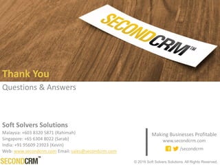 © 2016 Soft Solvers Solutions. All Rights Reserved.
Thank You
Questions & Answers
Making Businesses Profitable
www.secondcrm.com
/secondcrm
Soft Solvers Solutions
Malaysia: +603 8320 5871 Australia: +6140 5811 649
Singapore: +65 6304 8022 Philippines: +63 906 284 3137
Web: www.secondcrm.com Email: sales@secondcrm.com
 