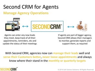 © 2016 Soft Solvers Solutions. All Rights Reserved.
Second CRM for Agents
Agents can enter any new leads
they meet, keep track of all their
appointments, reminders, etc and
update the status of their meetings
If agents are part of bigger agency,
Second CRM allows their managers
to monitor, generate reports and
support them, as required
Manage Agency Operations
With Second CRM, agencies now can manage their leads well and
serve their Customers better, never loose appointments and always
know where their stand in the monthly or quarterly targets
 