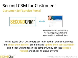 © 2016 Soft Solvers Solutions. All Rights Reserved.
Second CRM for Customers
Customers access online portal
for viewing policy details and
apply for claims and track status
Customer Self Service Portal
With Second CRM, Customers can login at their own convenience
and check their policies, premium and update their contact details
and if they wish to reach the company, they can just create a
request and check its status anytime
 