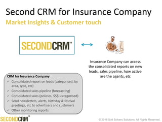 © 2016 Soft Solvers Solutions. All Rights Reserved.
Second CRM for Insurance Company
Insurance Company can access
the consolidated reports on new
leads, sales pipeline, how active
are the agents, etc
Market Insights & Customer touch
CRM for Insurance Company
 Consolidated report on leads (categorised, by
area, type, etc)
 Consolidated sales pipeline (forecasting)
 Consolidated sales (policies, $$$, categorised)
 Send newsletters, alerts, birthday & festival
greetings, etc to advertisers and customers
 Other monitoring reports
 