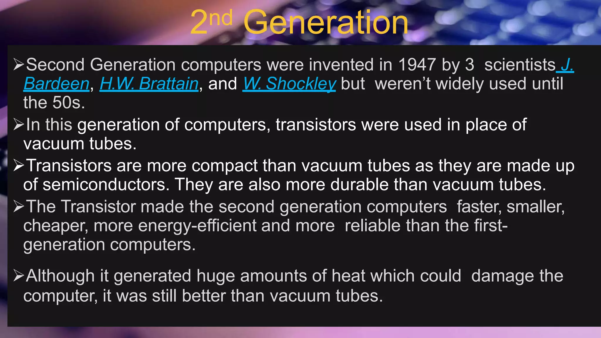 2nd Generation
Second Generation computers were invented in 1947 by 3 scientists J.
Bardeen, H.W. Brattain, and W. Shockley but weren’t widely used until
the 50s.
In this generation of computers, transistors were used in place of
vacuum tubes.
Transistors are more compact than vacuum tubes as they are made up
of semiconductors. They are also more durable than vacuum tubes.
The Transistor made the second generation computers faster, smaller,
cheaper, more energy-efficient and more reliable than the first-
generation computers.
Although it generated huge amounts of heat which could damage the
computer, it was still better than vacuum tubes.
 