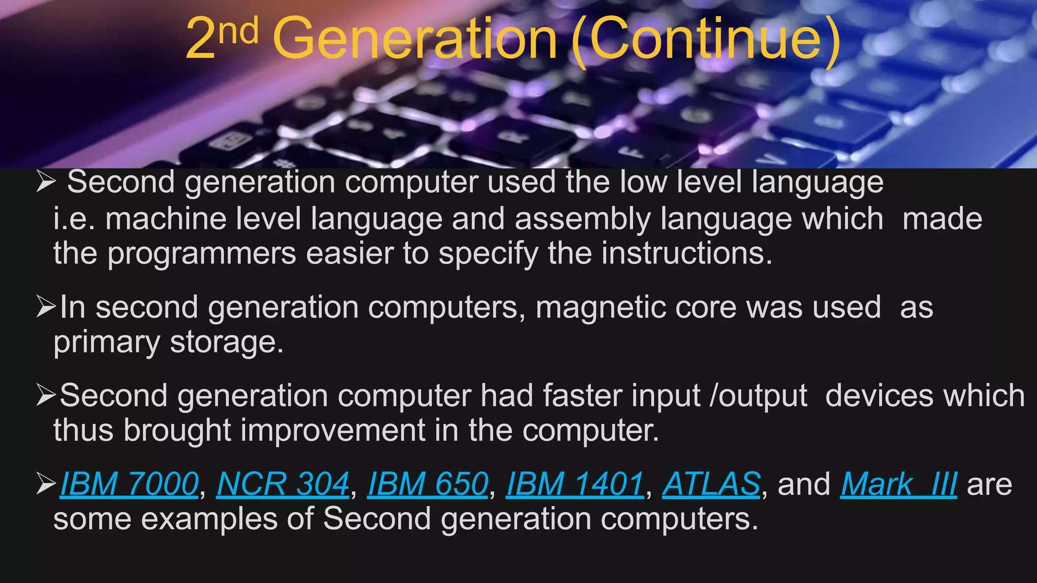 2nd Generation (Continue)
 Second generation computer used the low level language
i.e. machine level language and assembly language which made
the programmers easier to specify the instructions.
In second generation computers, magnetic core was used as
primary storage.
Second generation computer had faster input /output devices which
thus brought improvement in the computer.
IBM 7000, NCR 304, IBM 650, IBM 1401, ATLAS, and Mark III are
some examples of Second generation computers.
 