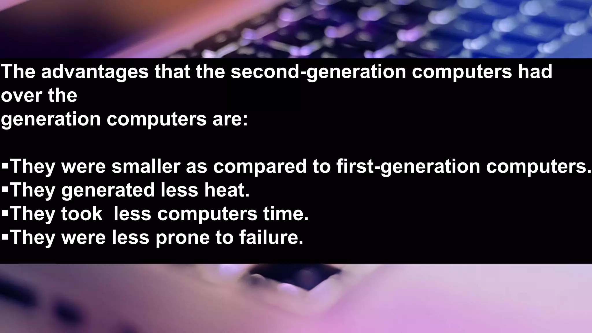 The advantages that the second-generation computers had
over the
generation computers are:
They were smaller as compared to first-generation computers.
They generated less heat.
They took less computers time.
They were less prone to failure.
 