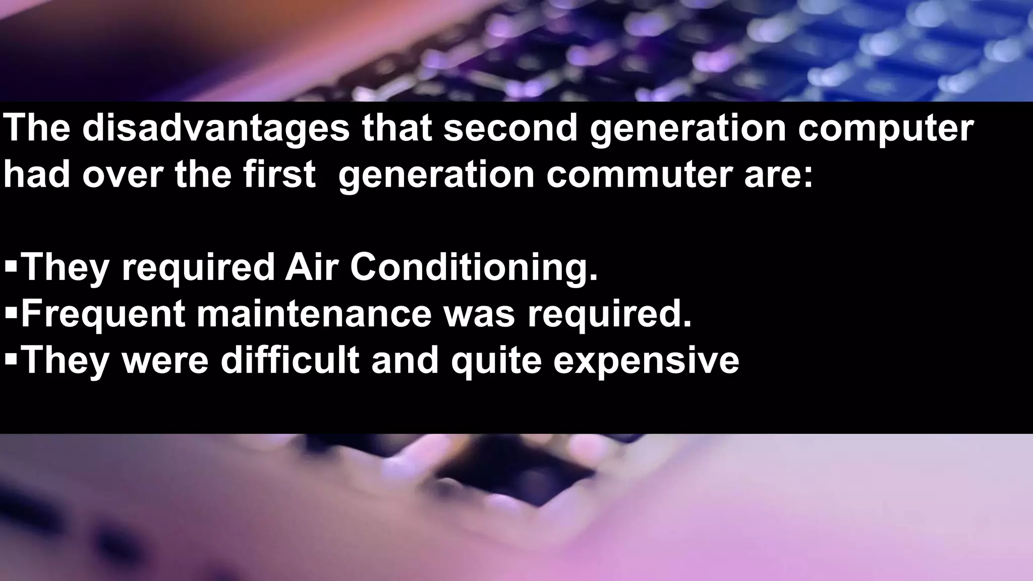 The disadvantages that second generation computer
had over the first generation commuter are:
They required Air Conditioning.
Frequent maintenance was required.
They were difficult and quite expensive
 