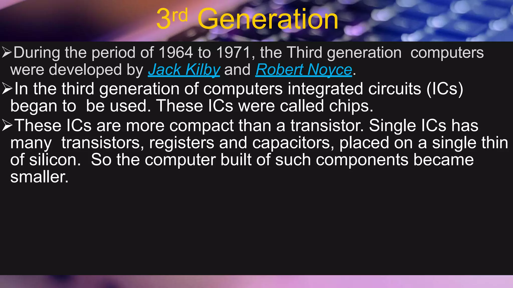 3rd Generation
During the period of 1964 to 1971, the Third generation computers
were developed by Jack Kilby and Robert Noyce.
In the third generation of computers integrated circuits (ICs)
began to be used. These ICs were called chips.
These ICs are more compact than a transistor. Single ICs has
many transistors, registers and capacitors, placed on a single thin
of silicon. So the computer built of such components became
smaller.
 