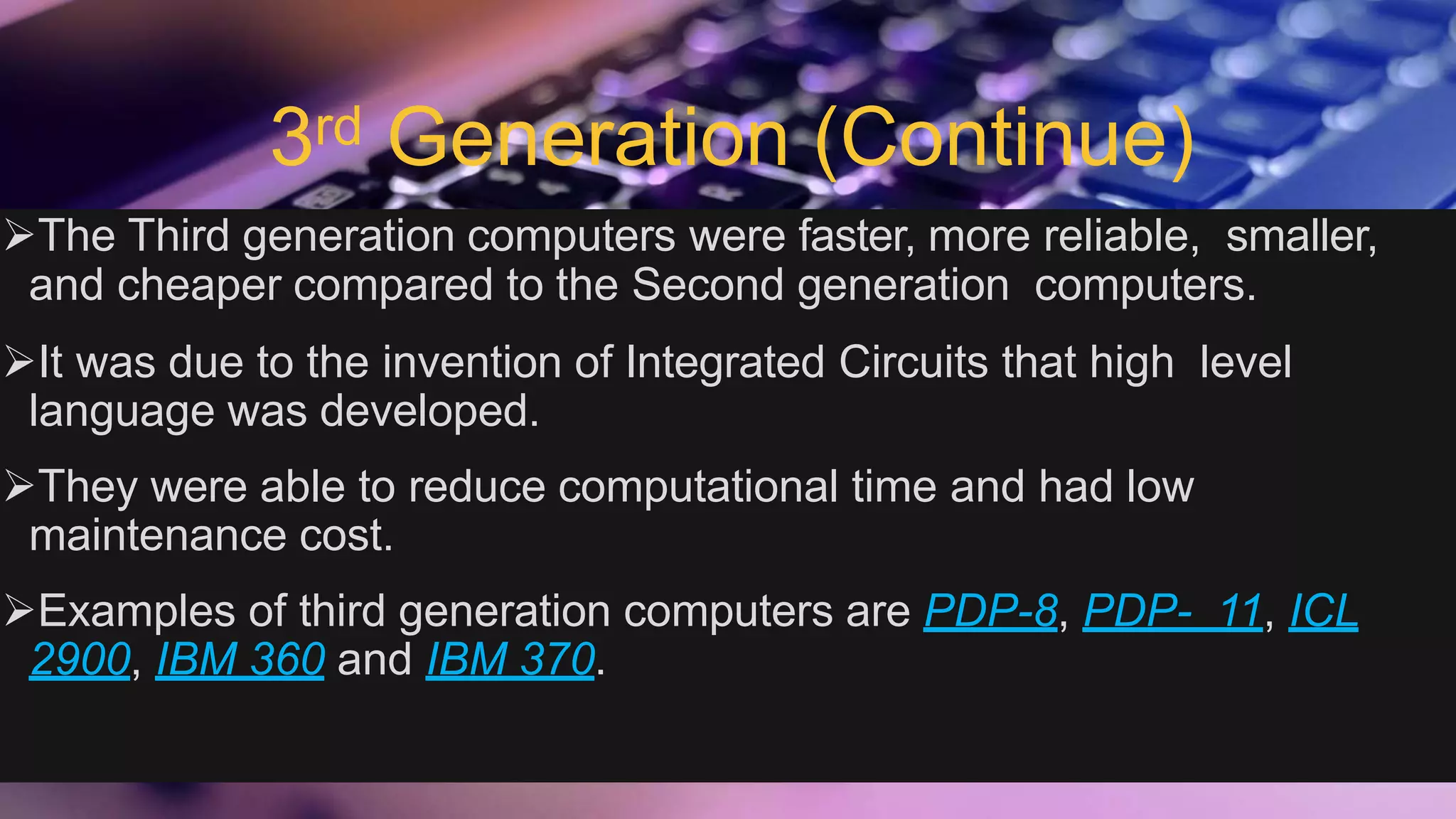 3rd Generation (Continue)
The Third generation computers were faster, more reliable, smaller,
and cheaper compared to the Second generation computers.
It was due to the invention of Integrated Circuits that high level
language was developed.
They were able to reduce computational time and had low
maintenance cost.
Examples of third generation computers are PDP-8, PDP- 11, ICL
2900, IBM 360 and IBM 370.
 