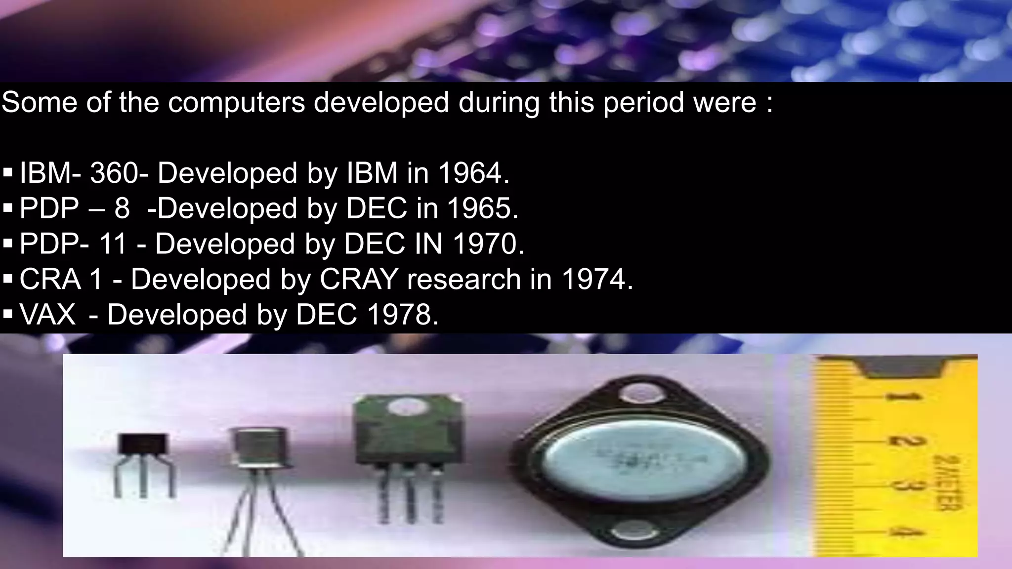 Some of the computers developed during this period were :
 IBM- 360- Developed by IBM in 1964.
 PDP – 8 -Developed by DEC in 1965.
 PDP- 11 - Developed by DEC IN 1970.
 CRA 1 - Developed by CRAY research in 1974.
 VAX - Developed by DEC 1978.
 
