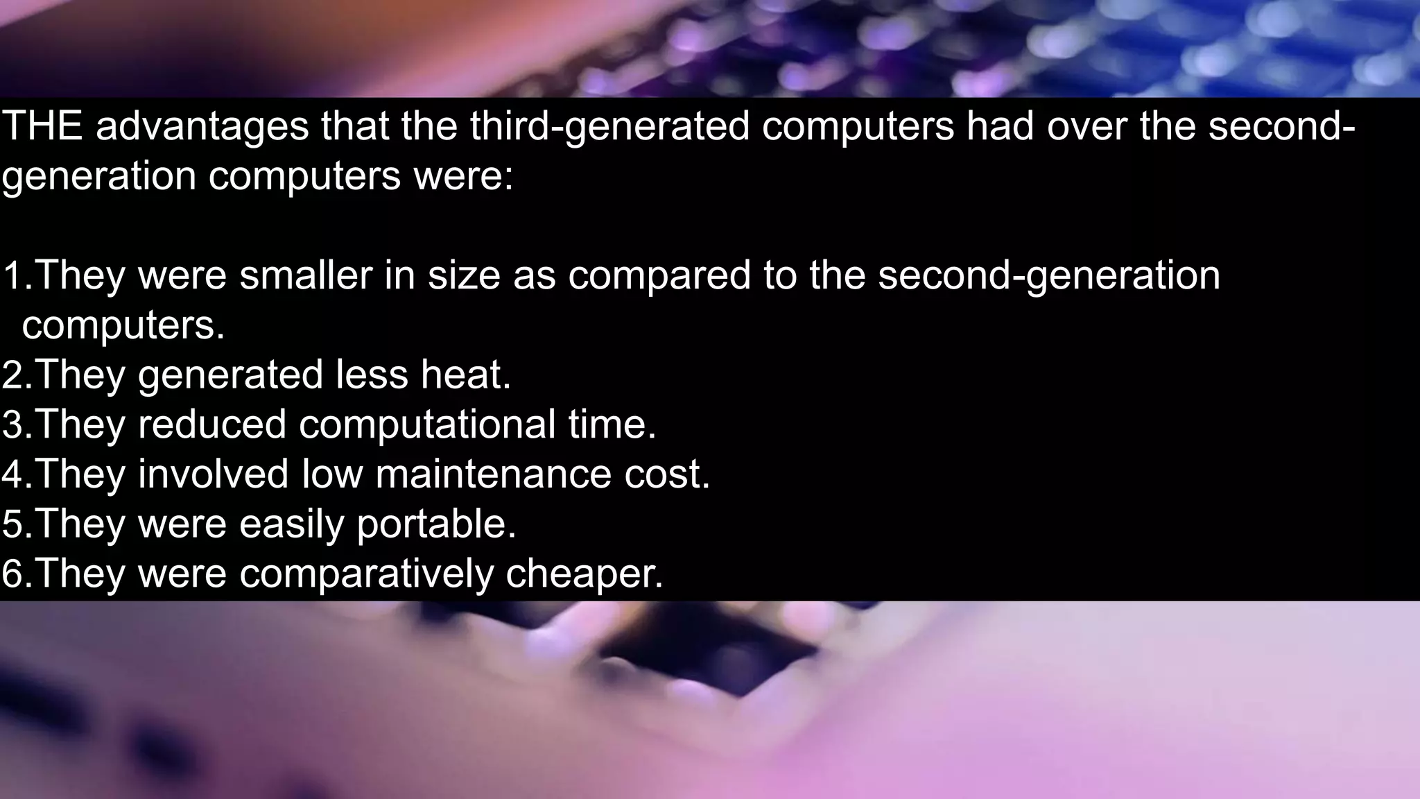 THE advantages that the third-generated computers had over the second-
generation computers were:
1.They were smaller in size as compared to the second-generation
computers.
2.They generated less heat.
3.They reduced computational time.
4.They involved low maintenance cost.
5.They were easily portable.
6.They were comparatively cheaper.
 