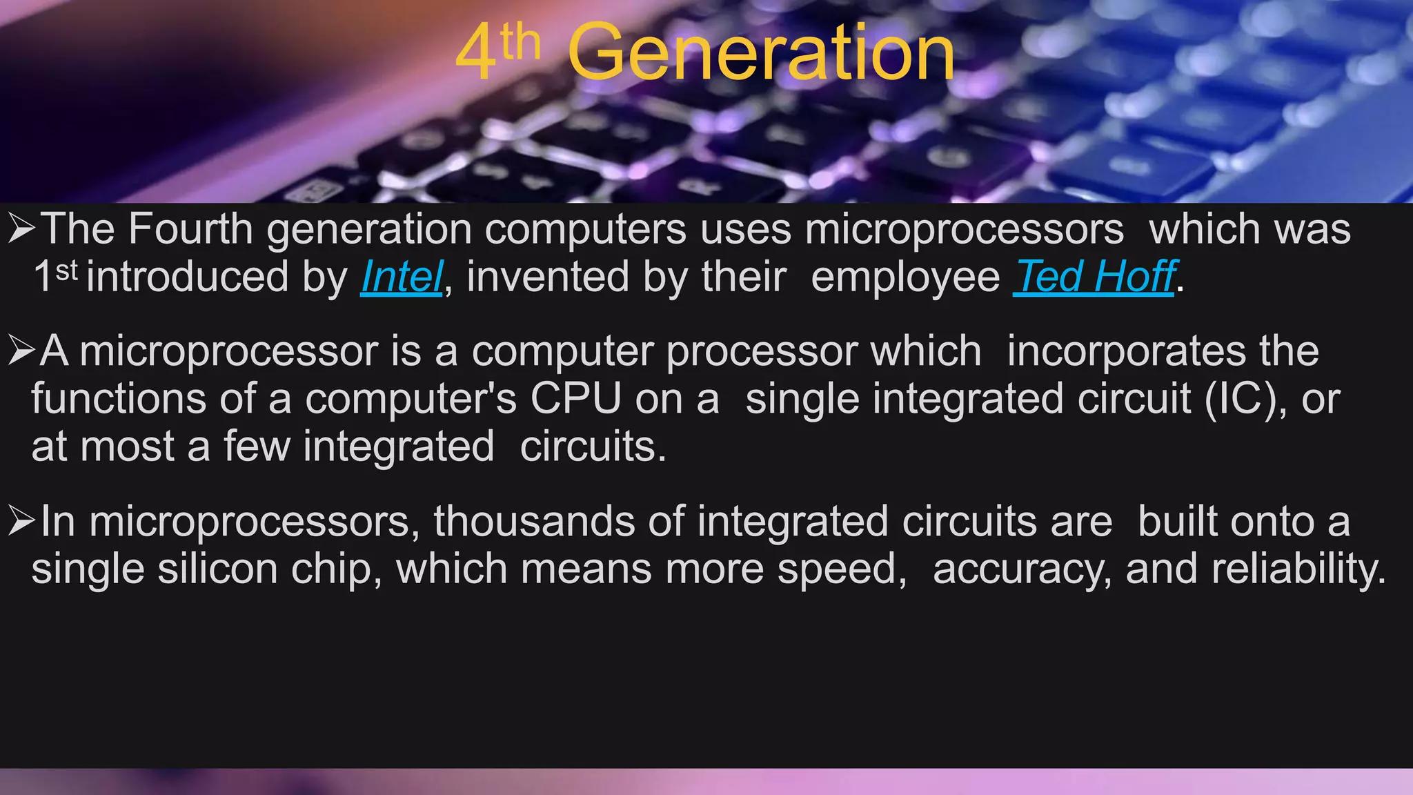 4th Generation
The Fourth generation computers uses microprocessors which was
1st introduced by Intel, invented by their employee Ted Hoff.
A microprocessor is a computer processor which incorporates the
functions of a computer's CPU on a single integrated circuit (IC), or
at most a few integrated circuits.
In microprocessors, thousands of integrated circuits are built onto a
single silicon chip, which means more speed, accuracy, and reliability.
 