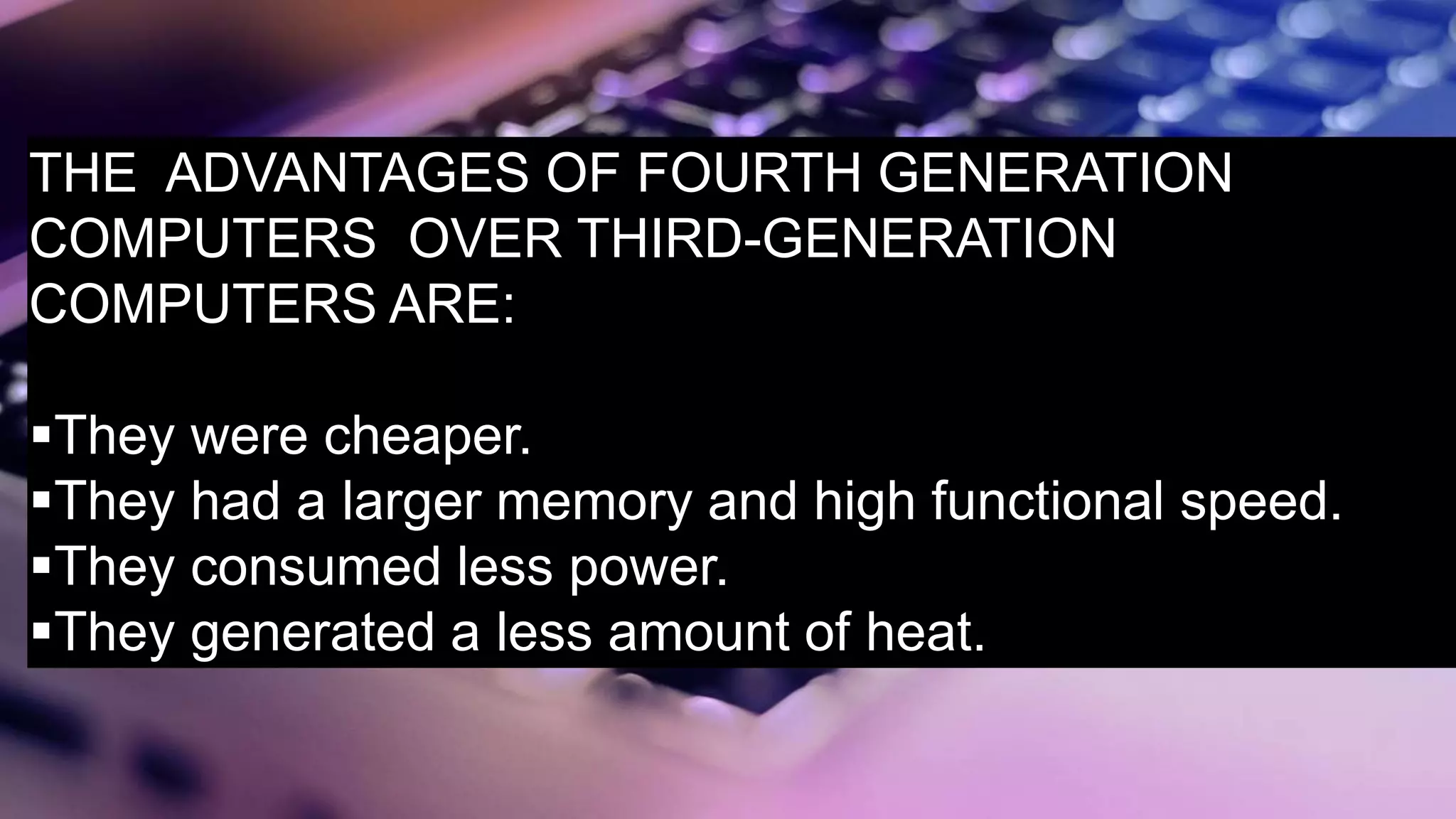 THE ADVANTAGES OF FOURTH GENERATION
COMPUTERS OVER THIRD-GENERATION
COMPUTERS ARE:
They were cheaper.
They had a larger memory and high functional speed.
They consumed less power.
They generated a less amount of heat.
 