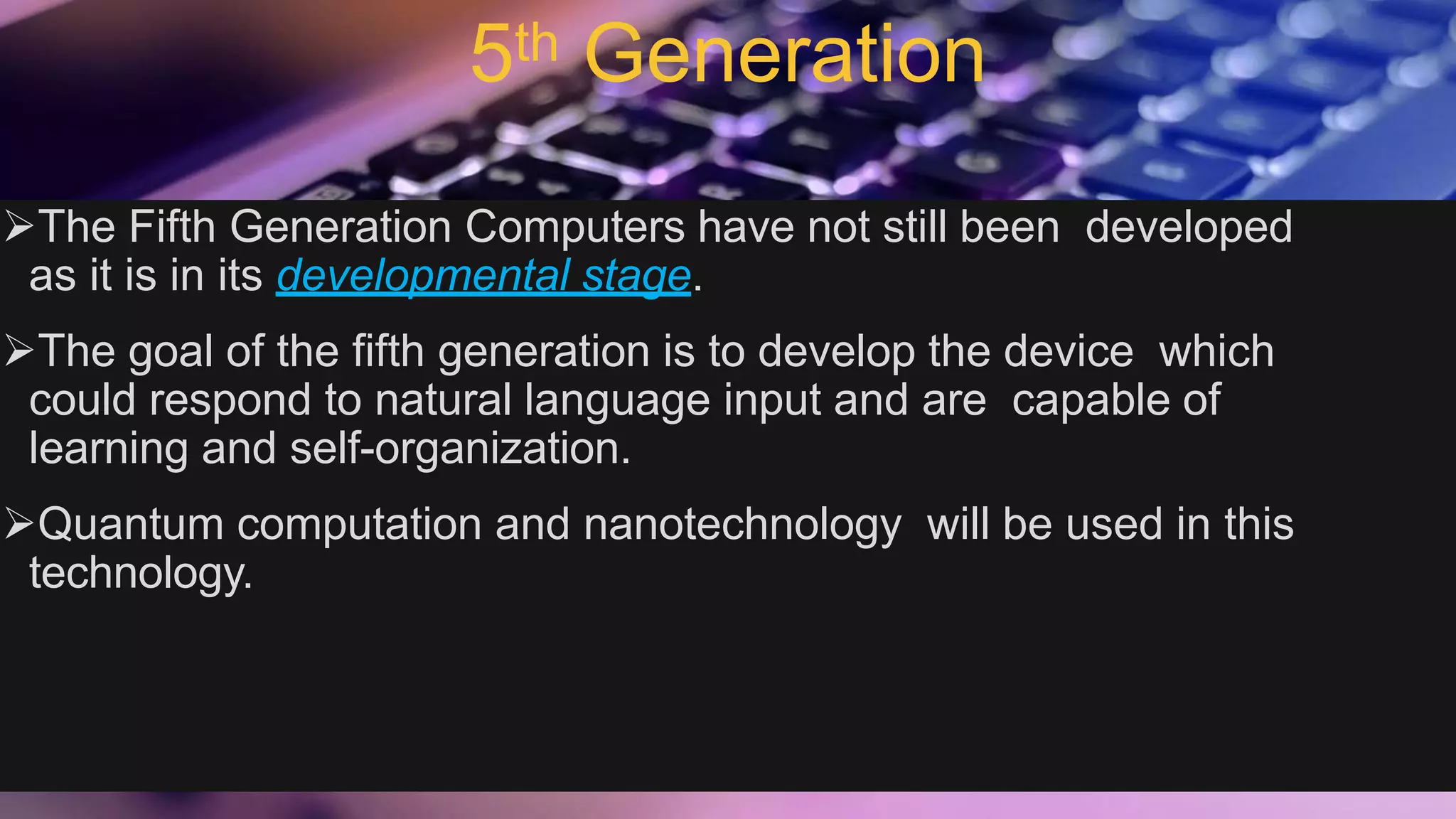 5th Generation
The Fifth Generation Computers have not still been developed
as it is in its developmental stage.
The goal of the fifth generation is to develop the device which
could respond to natural language input and are capable of
learning and self-organization.
Quantum computation and nanotechnology will be used in this
technology.
 