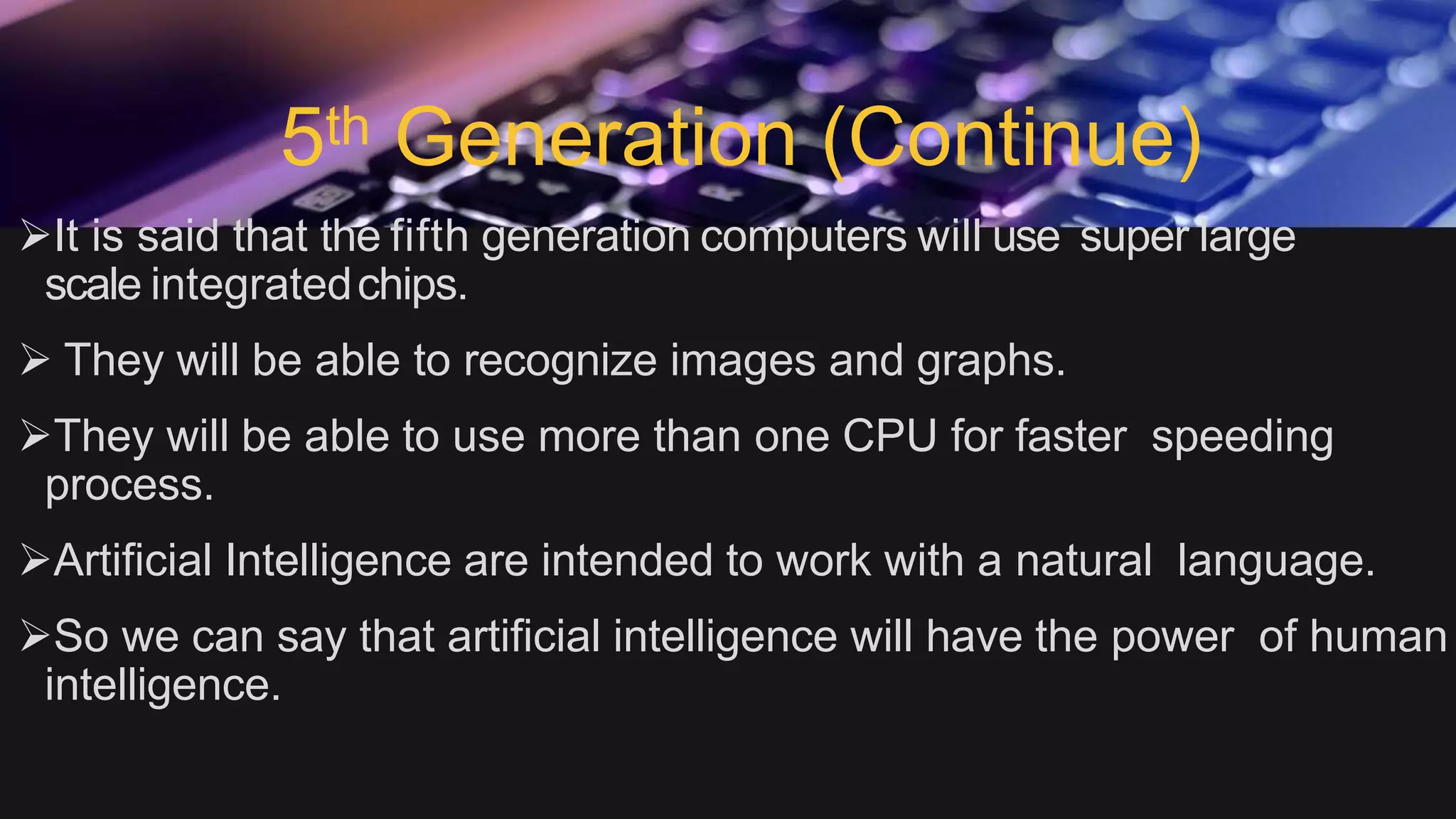 5th Generation (Continue)
It is said that the fifth generation computers will use super large
scale integratedchips.
 They will be able to recognize images and graphs.
They will be able to use more than one CPU for faster speeding
process.
Artificial Intelligence are intended to work with a natural language.
So we can say that artificial intelligence will have the power of human
intelligence.
 