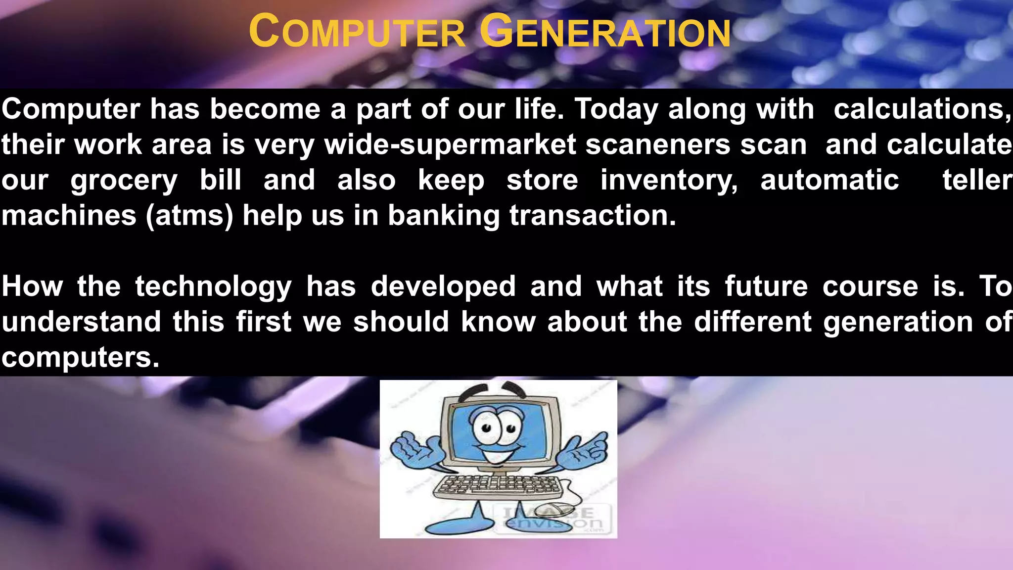 COMPUTER GENERATION
Computer has become a part of our life. Today along with calculations,
their work area is very wide-supermarket scaneners scan and calculate
our grocery bill and also keep store inventory, automatic teller
machines (atms) help us in banking transaction.
How the technology has developed and what its future course is. To
understand this first we should know about the different generation of
computers.
 