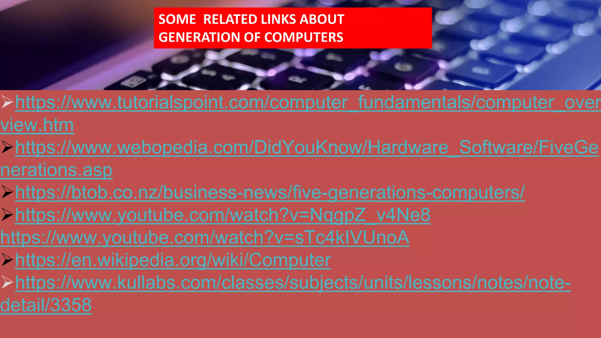 https://www.tutorialspoint.com/computer_fundamentals/computer_over
view.htm
https://www.webopedia.com/DidYouKnow/Hardware_Software/FiveGe
nerations.asp
https://btob.co.nz/business-news/five-generations-computers/
https://www.youtube.com/watch?v=NqgpZ_v4Ne8
https://www.youtube.com/watch?v=sTc4kIVUnoA
https://en.wikipedia.org/wiki/Computer
https://www.kullabs.com/classes/subjects/units/lessons/notes/note-
detail/3358
SOME RELATED LINKS ABOUT
GENERATION OF COMPUTERS
 
