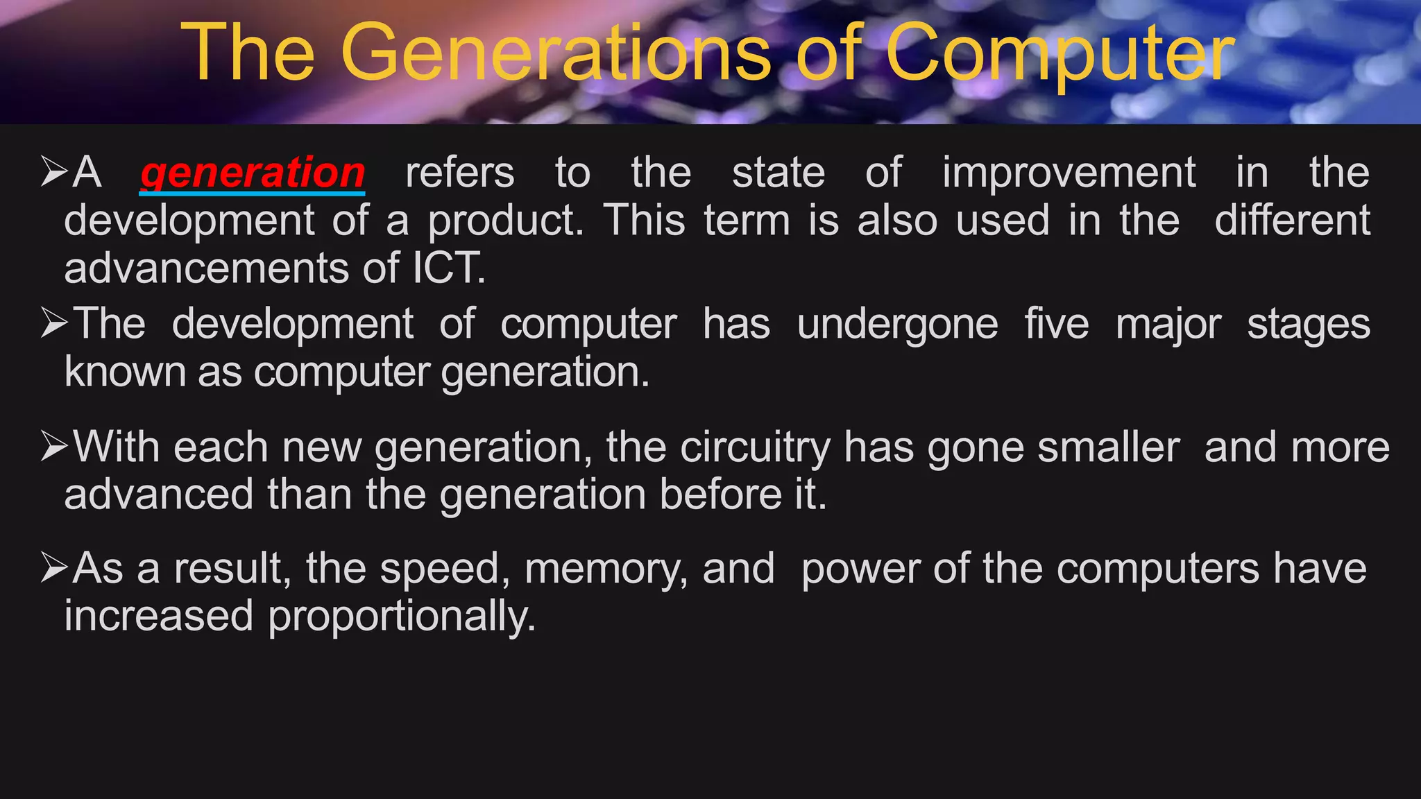The Generations of Computer
A generation refers to the state of improvement in the
development of a product. This term is also used in the different
advancements of ICT.
The development of computer has undergone five major stages
known as computer generation.
With each new generation, the circuitry has gone smaller and more
advanced than the generation before it.
As a result, the speed, memory, and power of the computers have
increased proportionally.
 