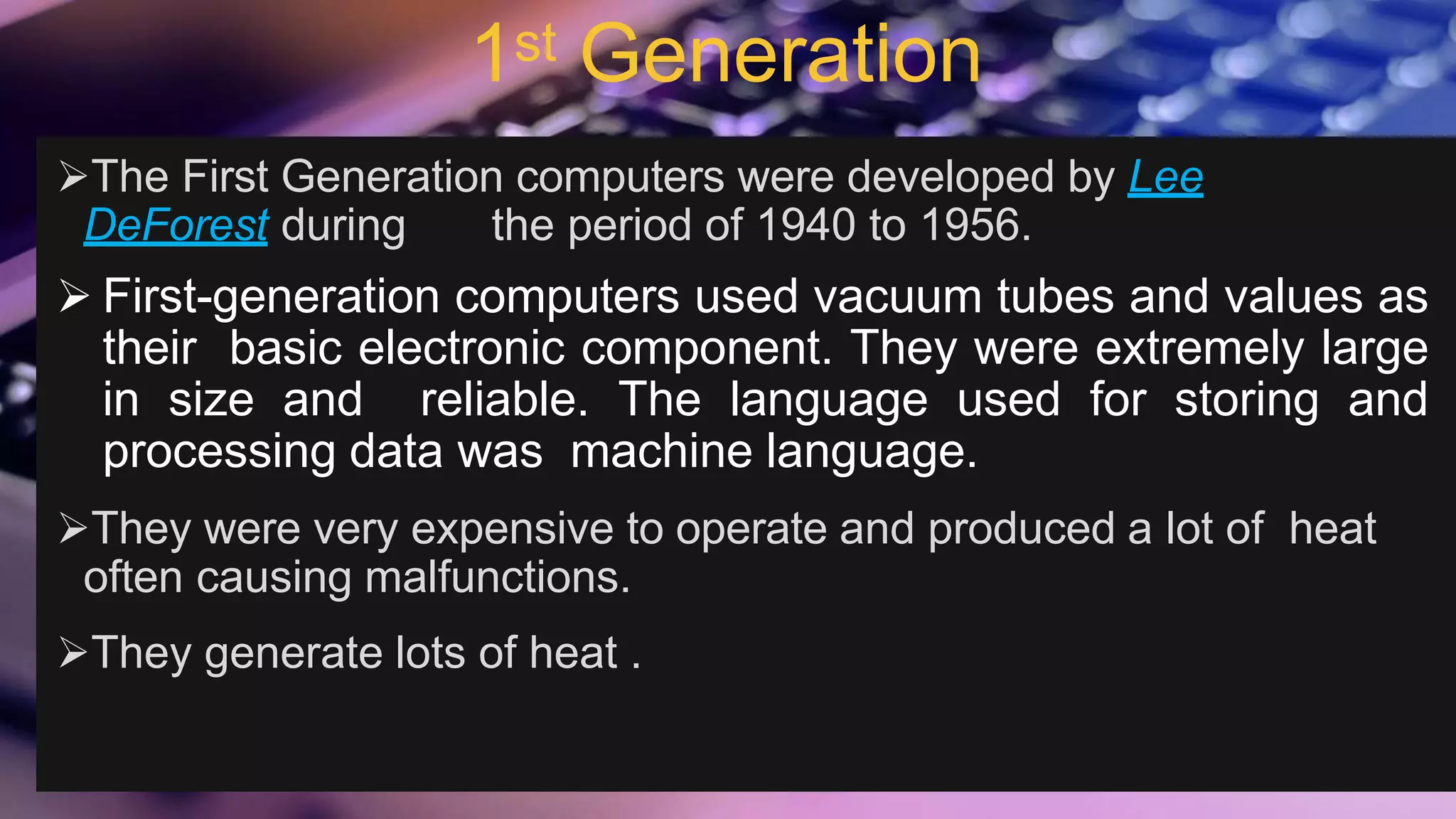 1st Generation
The First Generation computers were developed by Lee
DeForest during the period of 1940 to 1956.
 First-generation computers used vacuum tubes and values as
their basic electronic component. They were extremely large
in size and reliable. The language used for storing and
processing data was machine language.
They were very expensive to operate and produced a lot of heat
often causing malfunctions.
They generate lots of heat .
 