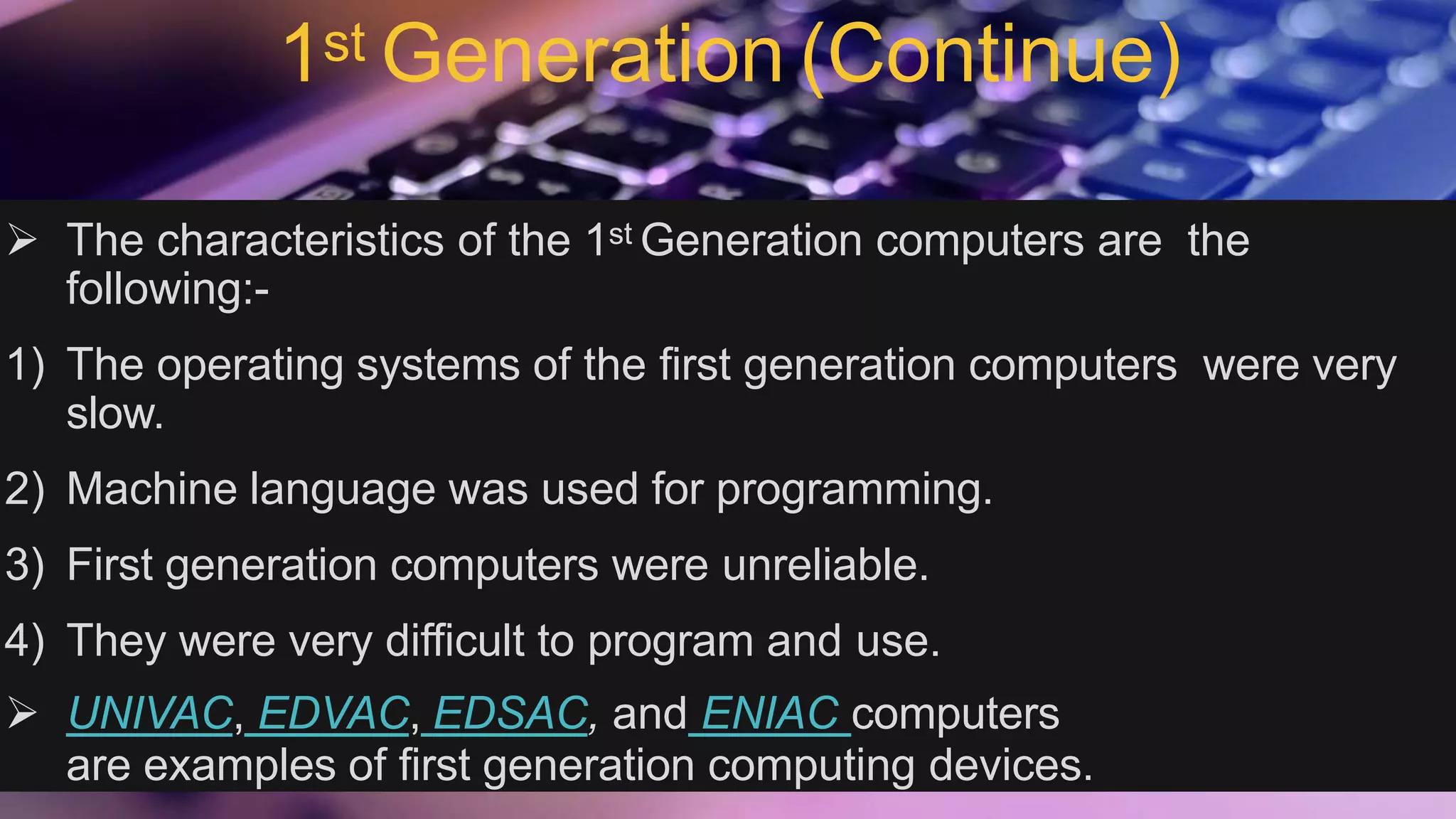 1st Generation (Continue)
 The characteristics of the 1st Generation computers are the
following:-
1) The operating systems of the first generation computers were very
slow.
2) Machine language was used for programming.
3) First generation computers were unreliable.
4) They were very difficult to program and use.
 UNIVAC, EDVAC, EDSAC, and ENIAC computers
are examples of first generation computing devices.
 