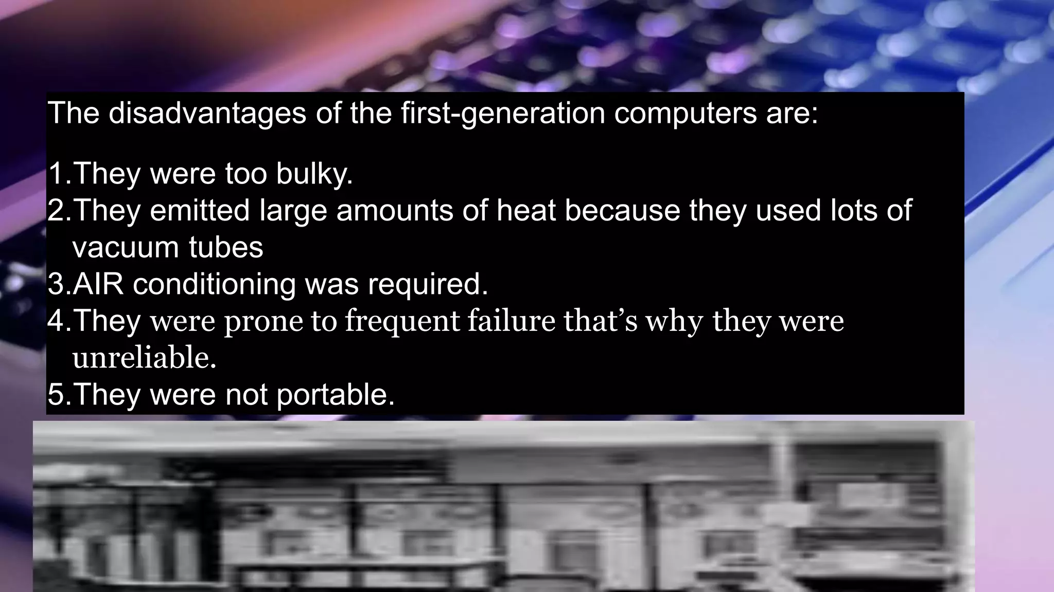 The disadvantages of the first-generation computers are:
1.They were too bulky.
2.They emitted large amounts of heat because they used lots of
vacuum tubes
3.AIR conditioning was required.
4.They were prone to frequent failure that’s why they were
unreliable.
5.They were not portable.
 
