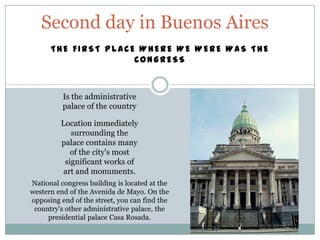 Second day in Buenos Aires
      THE FIRST PLACE WHERE WE WERE WAS THE
                     CONGRESS



          Is the administrative
          palace of the country

         Location immediately
            surrounding the
         palace contains many
            of the city's most
          significant works of
          art and monuments.
National congress building is located at the
western end of the Avenida de Mayo. On the
opposing end of the street, you can find the
 country's other administrative palace, the
     presidential palace Casa Rosada.
 