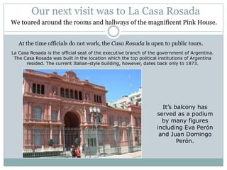 Our next visit was to La Casa Rosada
We toured around the rooms and hallways of the magnificent Pink House.


   At the time officials do not work, the Casa Rosada is open to public tours.
La Casa Rosada is the official seat of the executive branch of the government of Argentina.
 The Casa Rosada was built in the location which the top political institutions of Argentina
      resided. The current Italian-style building, however, dates back only to 1873.




                                                                    It’s balcony has
                                                                  served as a podium
                                                                    by many figures
                                                                  including Eva Perón
                                                                   and Juan Domingo
                                                                          Perón.
 
