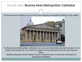 Fourth visit: Buenos Aires Metropolitan Cathedral


The Buenos Aires Cathedral is one of the most enduring and beautiful buildings of the capital.




The Buenos Aires Metropolitan Cathedral is an iconic and historically important structure in the
  center of the capital city. The church is located in the central part of the city near Plaza de
                                               Mayo.
   Besides being the central Catholic Church in Buenos Aires, it is also the burial place of
                                     General de San Martin.
 
