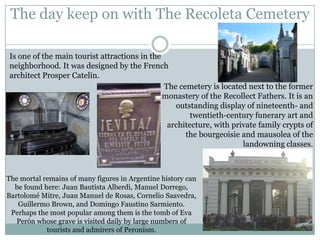 The day keep on with The Recoleta Cemetery

Is one of the main tourist attractions in the
neighborhood. It was designed by the French
architect Prosper Catelin.
                                              The cemetery is located next to the former
                                              monastery of the Recollect Fathers. It is an
                                                 outstanding display of nineteenth- and
                                                      twentieth-century funerary art and
                                               architecture, with private family crypts of
                                                    the bourgeoisie and mausolea of the
                                                                     landowning classes.



The mortal remains of many figures in Argentine history can
  be found here: Juan Bautista Alberdi, Manuel Dorrego,
Bartolomé Mitre, Juan Manuel de Rosas, Cornelio Saavedra,
   Guillermo Brown, and Domingo Faustino Sarmiento.
 Perhaps the most popular among them is the tomb of Eva
   Perón whose grave is visited daily by large numbers of
            tourists and admirers of Peronism.
 