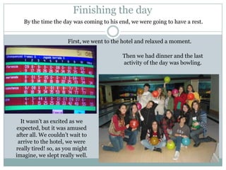 Finishing the day
   By the time the day was coming to his end, we were going to have a rest.


                     First, we went to the hotel and relaxed a moment.

                                          Then we had dinner and the last
                                          activity of the day was bowling.




  It wasn’t as excited as we
expected, but it was amused
after all. We couldn’t wait to
 arrive to the hotel, we were
really tired! so, as you might
imagine, we slept really well.
 