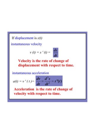If displacement is s(t)
instantaneous velocity   
                     v (t) = s ' (t) =
instantaneous acceleration  
 a(t) = v ' ( t )=
Velocity is the rate of change of 
displacement with respect to time.
Acceleration  is the rate of change of 
velocity with respect to time.
 
