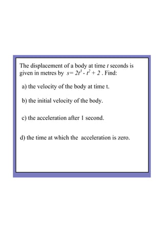 The displacement of a body at time t seconds is 
given in metres by  s= 2t3 
­ t2 
+ 2 . Find:
a) the velocity of the body at time t.
b) the initial velocity of the body.
c) the acceleration after 1 second.
d) the time at which the  acceleration is zero.
 