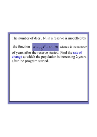 The number of deer , N, in a reserve is modelled by
 the function   where t is the number   
of years after the reserve started. Find the rate of 
change at which the population is increasing 2 years 
after the program started.
 