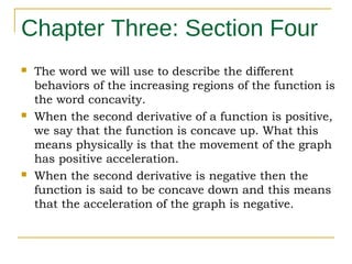 Chapter Three: Section Four






The word we will use to describe the different
behaviors of the increasing regions of the function is
the word concavity.
When the second derivative of a function is positive,
we say that the function is concave up. What this
means physically is that the movement of the graph
has positive acceleration.
When the second derivative is negative then the
function is said to be concave down and this means
that the acceleration of the graph is negative.

 