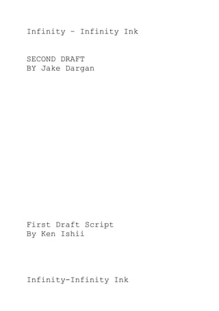 Infinity – Infinity Ink


SECOND DRAFT
BY Jake Dargan




First Draft Script
By Ken Ishii




Infinity-Infinity Ink
 