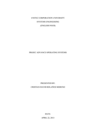 UNITEC CORPORATION UNIVERSITY
SYSTEMS ENGINEERING
(ENGLISH FOUR)
PROJEC ADVANCE OPERATING SYSTEMS
PRESENTED BY:
CRISTIAN DAVID BOLAÑOS MORENO
DATE:
APRIL 22, 2013
 