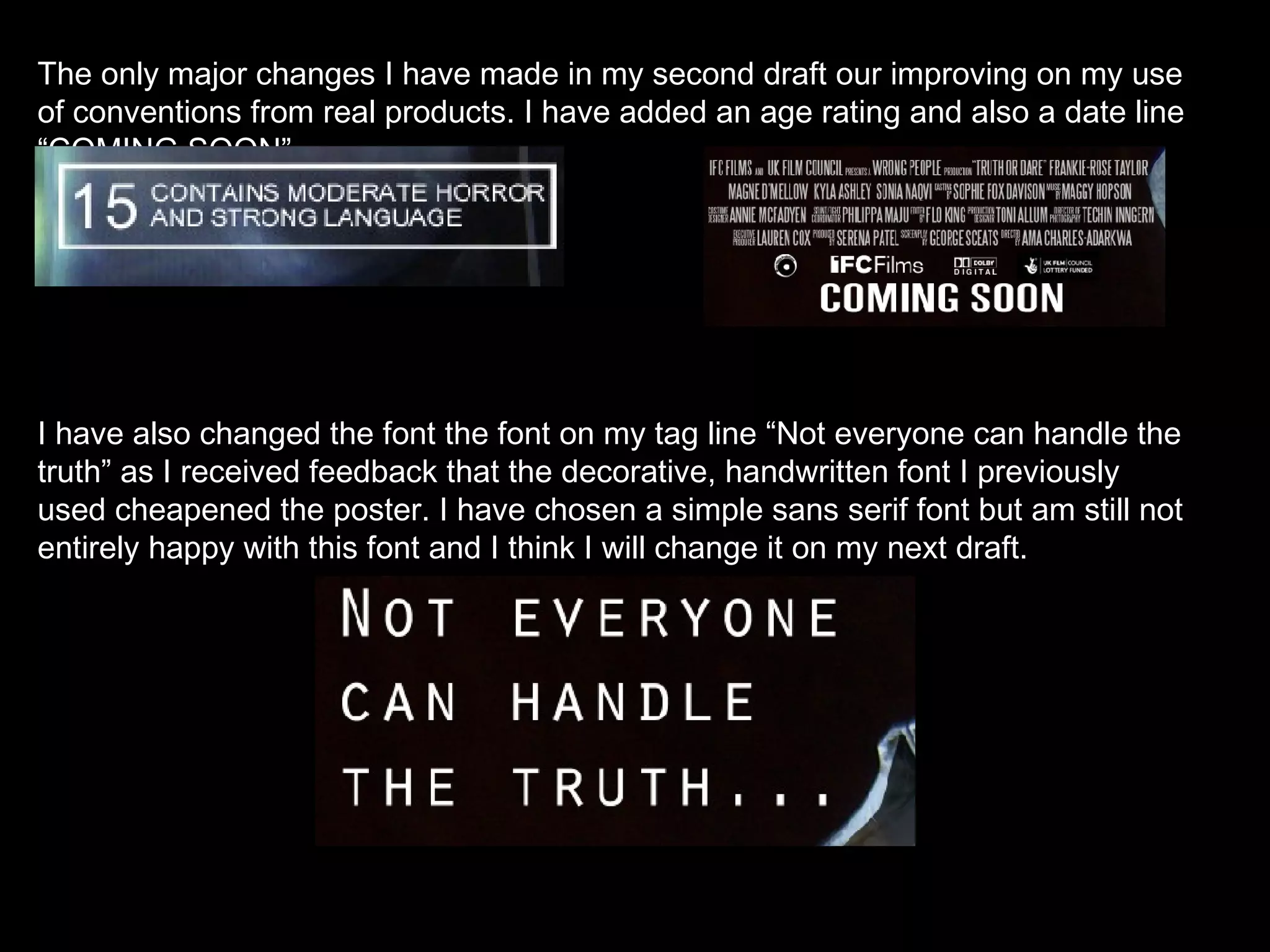 The only major changes I have made in my second draft our improving on my use of conventions from real products. I have added an age rating and also a date line “COMING SOON”. I have also changed the font the font on my tag line “Not everyone can handle the truth” as I received feedback that the decorative, handwritten font I previously used cheapened the poster. I have chosen a simple sans serif font but am still not entirely happy with this font and I think I will change it on my next draft.  