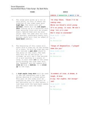 Sweet Disposition
Second Draft Music Video Script - By Beth Melia
                        VIDEO                                     AUDIO

                                                  LYRICS / NARRATION / MUSIC / FX

 3.   The songs pace picks up a lot at            “So stay there, 'Cause I'll be
      this point, so this is where the
                                                  coming over,
      lighting of the video goes more
      high key. The shots will get                While our blood's still young
      quicker. There will be low angle
                                                  It's so young, it runs, We won't
      shot looking up at a character with
      them spinning (this will be slowed          stop 'til it's over
      down). Behind them will be blue
                                                  Won't stop to surrender”
      skies. Then the same shot but with
      bad weather, preferably heavy rain.         From 1:22 – 1:55
      Quicker shots will then be added of
                                                  No FX
      hand-held cameras.
                                                  No Narration


 4.   The beginning of this scene will            “Songs of desperation, I played
      start with a view out of the window
                                                  them for you”
      of a train. It will be high key and
      will include a pan shot round to            From 2:00- 2:24
      the girls on the train. The next
                                                  No FX
      shot will be of the girls in
      college, we will see a few seconds          No Narration
      of a girl writing on a piece of
      card, it will then cut to the other
      girls holding the sign that will
      say “weekend” and the camera will
      zoom in from a medium, to a close
      up on the sign.



 5.   A high angle long shot will be used         “A moment of love, A dream, A
      to see the characters and a few
                                                  laugh, A kiss
      extras dancing at a house party.
      This part of the video will be              A cry, Our rights, Our wrongs”
      inspired by the film “project X”
                                                  (x2)
      but obviously not to that extent. I
      just mean with the hand held camera         From 2:24-     2:44
      and the music over the video
                                                  No FX
      footage.
                                                  No Narration
 