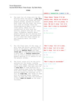 Sweet Disposition
Second Draft Music Video Script - By Beth Melia
                        VIDEO                                    AUDIO

                                                  LYRICS / NARRATION / MUSIC / FX

 6.   The next lot of clips will be the           “Stay there 'Cause I'll be
      morning after the party. A pan shot
                                                  coming over, While our blood's
      will go across the house and show
      people asleep, spread out across            still young, It's so young, it
      each other and the room. The house
                                                  runs, We won't stop 'til it's
      will look as though there has
      stereotypically been a teen (skins          over, Won't stop to surrender”
      like) party. There will be
                                                  From- 2:44- 3:16
      conventions of this such as,
      bottles, people with pen all over           No FX
      them, streamers, general mess,
                                                  No Narration
      people getting up and leaving half
      dressed, messy hair and hung-over.
      It will show the teens waking up
      and laughing about the night
      before.



 7.   For the final part of the song, it          “Won't stop 'til it's over,
      will show the girls, having flash
                                                  Won't stop 'til it's over
      backs of the party. The clips will
      be mainly medium shots and some             Won't stop 'til it's over,”
      close ups of them generally having
                                                  From 3:16- 3:55
      a good time. A fading transition
      will go from a packed room full of          No FX
      people dancing to it fading to all
                                                  No Narration
      the people asleep.

 8.   The final scene will be the girls           “Won't stop to surrender”
      walking out the house, looking
                                                  From 3:33- 3:55
      rough, but happy, showing that they
      had a good night. The shot will be          No FX
      a long shot of them walking up a
                                                  No Narration
      road, walking away from the camera,
      with their backs towards the camera
      walking toward the sunrise, so it
      will be high key. The three of them
      will be holding hands, hobbling
      away, as they get into the distance
      it will fade to black as the song
      finishes.
 