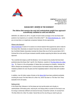 CONTACT: Andrea Davidoff<br />RF|Binder for Atkins<br />(212) 994-7617<br />Atkins@rfbinder.com<br />DUKAN DIET, WHERE IS THE SCIENCE?<br />---<br />The Atkins Diet remains the only low-carbohydrate weight loss approach scientifically validated as safe and effective <br />DENVER, CO. (March 22, 2011)—A spate of recent media coverage on the new Dukan Diet positions it as inspired by or a variation of the Atkins Diet™.  But Atkins Nutritionals, Inc., wants you to know there is no legitimate comparison between the two approaches. <br />Where is the Science?<br />Atkins Nutritionals is aware of no science nor clinical research that supports the claims made for the Dukan Diet. Absolutely no research has been done on the diet to substantiate its claims. In fact, the British Dietetic Association branded the Dukan Diet one of the five worst diets of 2011. Contrast this to the over 60 peer-reviewed scientific studies supporting the Atkins low-carb eating approach. <br />quot;
As a scientist who keeps up with the literature, I am not aware of any studies that have been published about the Dukan Diet,quot;
 said Dr. Eric Westman, coauthor of The New Atkins for a New You.  “Dr. Dukan is in the old paradigm of ‘dietary fats must always be unhealthy,’ whereas the Atkins Lifestyle was developed from a clinical practice that treated obesity, diabetes and other metabolic problems for over 30 years and then repeatedly tested in clinical trials with excellent results.”<br />In addition, over 40 million copies of books on the Atkins Diet have been published worldwide, including the recent The New Atkins for a New You, which has been on The New York Times bestseller list for 26 weeks.<br />Nothing to Eat<br />In the Dukan Diet, followers in its first phase eat only low-fat protein and virtually no carbohydrates. Eliminating carbs, reducing fat, and relying solely on protein for the body to use for energy is extremely inefficient and starves the body of essential nutrients. An excerpt from The New Atkins for a New You states “natural fats are the very thing you need to get your metabolism tuned to the right mix of fuels and sustain your energy level. Fat is the essential nutrient that makes low carb safe and effective.”  In other words on the Dukan Diet, “you’re not putting the right mix of fuel into the engine,” said Colette Heimowitz, M.Sc., VP of Nutrition and Education at Atkins Nutritionals, Inc. “Protein can’t do the job alone. The tag team of protein and fat keeps you from feeling hungry and avoids the negative impact of excessive protein.” In Atkins, while you’re reducing your intake of simple carbs, you’re still getting the other macronutrients the body needs: complex carbs such as vegetables, adequate but not excessive protein plus adequate healthy fats.” <br />In addition, as any health care practitioner or concerned mother will tell you, vegetables are inherent to good health. In contrast to Dukan, in the two-week Induction phase of Atkins, people eat a minimum of five servings of low-glycemic vegetables. In later phases, even more vegetables are added to the diet.<br />Fat Burning<br />The Dukan Diet argues that to be successful in weight maintenance you can “shock your body” into fat burning by reverting to its stringent first phase guidelines one day a week. This has absolutely no basis in physiology. It takes three or four days for the body to shift from a glucose (carb-burning) metabolism to a primarily fat-burning one. By returning to a low-fat, higher-carbohydrate diet, a person will likely never sustain fat burning. On the other hand, Atkins followers are encouraged to find their own personal carb tolerance level which consistently keeps their body in the fat-burning metabolic state to lose and maintain weight loss.  <br />“Long-term success on a carbohydrate-restricted diet requires more than a casual approach and the Dukan Diet falls short,” said Dr. Jeff Volek, associate professor at the University of Connecticut and coauthor of The New Atkins for a New You.  “Dr. Dukan’s approach ignores the well-documented fact that people vary in their ability to metabolize carbohydrates and that when carbohydrate intake is low increasing fat intake has an important role in providing fuel, flavor and functional satiety.”  <br />“While the Dukan Diet and Atkins both share a low-carb focus, the similarities end there,” said Colette Heimowitz. “Nutritionally sound, time-tested and scientifically validated, the Atkins Nutritional Approach is a safe and effective way to lose and manage weight.”<br />About Atkins Nutritionals, Inc.<br />Atkins Nutritionals, Inc. is a leading player in the $2.4 billion weight control nutrition category, and offers a powerful lifetime approach to weight loss and weight management. The Atkins Diet focuses on a healthy diet with reduced levels of refined carbohydrates and added sugars and encourages the consumption of protein, fiber, fruits, vegetables and good fats. Backed by research and consumer success stories, this approach allows the body to burn more fat and work more efficiently while helping individuals feel less hungry, more satisfied and more energetic.<br />Atkins Nutritionals, Inc., manufactures and sells a variety of nutrition bars, foods and shakes designed around the nutritional principles of the Atkins Diet™. Atkins’ four product lines: Advantage®, Day Break™, Endulge™ and Cuisine™ appeal to a broad audience of both men and women who want to achieve their weight management goals and enjoy a healthier lifestyle. Atkins products are available in more than 30,000 locations throughout the U.S. and internationally. For more information, visit atkins.com.<br /> <br /> <br />###<br />