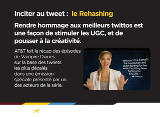 Inciter au tweet : le Rehashing
Rendre hommage aux meilleurs twittos est
une façon de stimuler les UGC, et de
pousser à la créativité.
AT&T fait le récap des épisodes
de Vampire Diaries
sur la base des tweets
les plus décalés
dans une émission
spéciale présenté par un
des acteurs de la série.

 