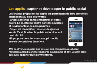 Les applis : capter et développer le public social
Les chaînes proposent les applis qui permettent de faire croître les
interactions au delà des twittos.
Par des contenus complémentaires et votes
divers. Le spectateur rentre dans les coulisses
et devient acteur des programmes.
L’enjeu est d’amplifier, ramener des jeunes
vers la TV et fidéliser le public en lui donnant
droit de cité.
M6 propose de voter via son appli mobile
au sein de certaines émissions.
41% des Français jugent que le relais des commentaires durant
l’émission accroît leur intérêt pour le programme et 35% veulent alors
eux-aussi apporter leurs commentaires.
Etude Illigo - ScienceCom

 