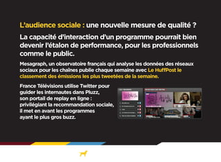 L’audience sociale : une nouvelle mesure de qualité ?
La capacité d’interaction d’un programme pourrait bien
devenir l’étalon de performance, pour les professionnels
comme le public.
Mesagraph, un observatoire français qui analyse les données des réseaux
sociaux pour les chaînes publie chaque semaine avec Le HuffPost le
classement des émissions les plus tweetées de la semaine.
France Télévisions utilise Twitter pour
guider les internautes dans Pluzz,
son portail de replay en ligne :
privilégiant la recommandation sociale,
il met en avant les programmes
ayant le plus gros buzz.

 