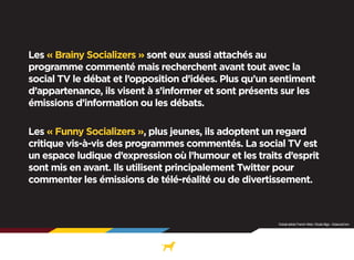 Com

Les « Brainy Socializers » sont eux aussi attachés au
programme commenté mais recherchent avant tout avec la
social TV le débat et l’opposition d’idées. Plus qu’un sentiment
d’appartenance, ils visent à s’informer et sont présents sur les
émissions d’information ou les débats.
Les « Funny Socializers », plus jeunes, ils adoptent un regard
critique vis-à-vis des programmes commentés. La social TV est
un espace ludique d’expression où l’humour et les traits d’esprit
sont mis en avant. Ils utilisent principalement Twitter pour
commenter les émissions de télé-réalité ou de divertissement.

Extrait article French Web / Etude Illigo - ScienceCom

 
